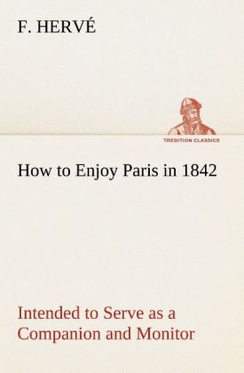 How to Enjoy Paris in 1842 Intended to Serve as a Companion and Monitor Containing Historical Political Commercial Artistical Theatrical And Statistical Information