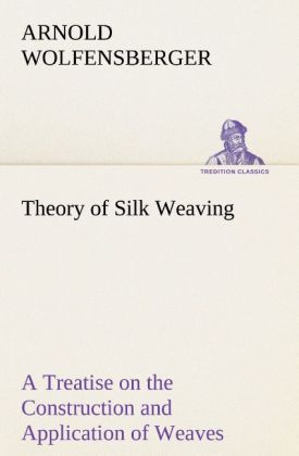 Theory of Silk Weaving A Treatise on the Construction and Application of Weaves and the Decomposition and Calculation of Broad and Narrow Plain Novelty and Jacquard Silk Fabrics