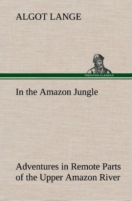 In the Amazon Jungle Adventures in Remote Parts of the Upper Amazon River Including a Sojourn Among Cannibal Indians