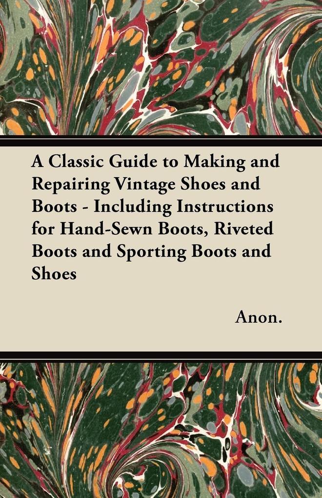 A Classic Guide to Making and Repairing Vintage Shoes and Boots - Including Instructions for Hand-Sewn Boots Riveted Boots and Sporting Boots and Shoes