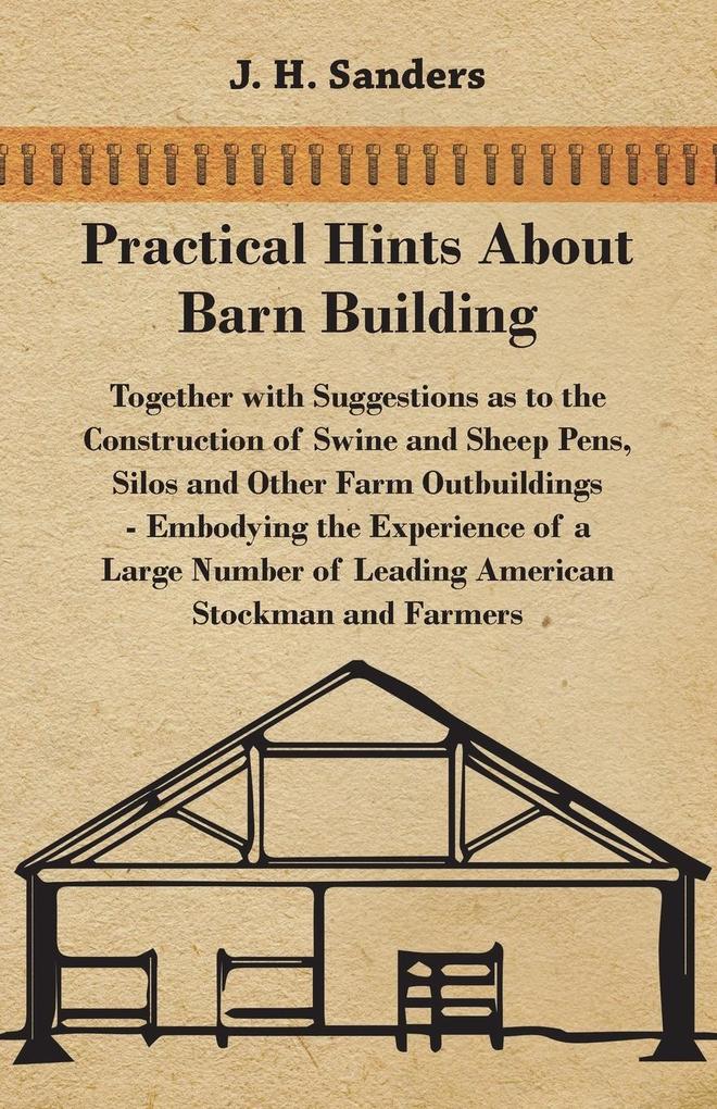 Practical Hints about Barn Building - Together with Suggestions as to the Construction of Swine and Sheep Pens Silos and other Farm Outbuildings - Embodying the Experience of a Large Number of Leading American Stockman and Farmers