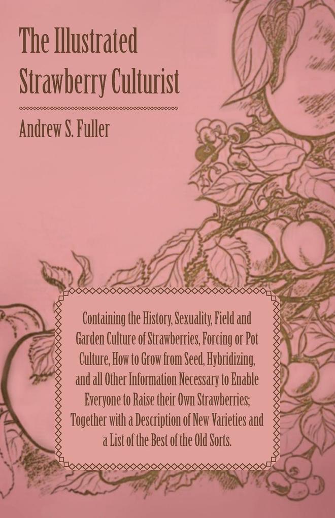 The Illustrated Strawberry Culturist - Containing the History Sexuality Field and Garden Culture of Strawberries Forcing or Pot Culture How to Grow from Seed Hybridizing and all Other Information Necessary to Enable Everyone to Raise their Own Straw
