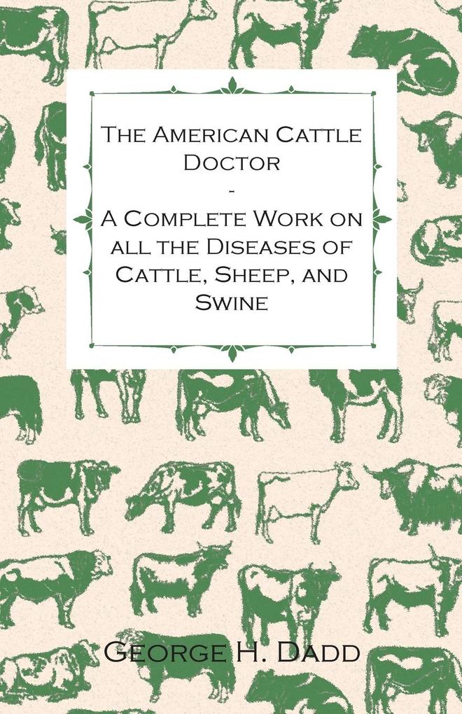 The American Cattle Doctor - A Complete Work on all the Diseases of Cattle Sheep and Swine - Including Every Disease Peculiar to America and Embracing all the Latest Information on the Cattle Plague and Trichina - Containing A Guide to Symptoms A Table