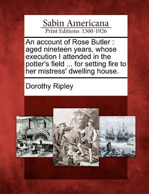 An Account of Rose Butler: Aged Nineteen Years Whose Execution I Attended in the Potter‘s Field ... for Setting Fire to Her Mistress‘ Dwelling H