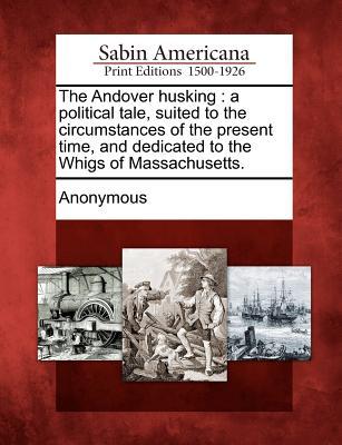 The Andover Husking: A Political Tale Suited to the Circumstances of the Present Time and Dedicated to the Whigs of Massachusetts.