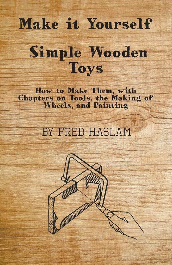 Make it Yourself - Simple Wooden Toys - How to Make Them with Chapters on Tools the Making of Wheels and Painting