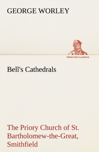 Bell‘s Cathedrals: The Priory Church of St. Bartholomew-the-Great Smithfield A Short History of the Foundation and a Description of the Fabric and also of the Church of St. Bartholomew-the-Less