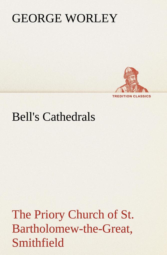 Bell's Cathedrals: The Priory Church of St. Bartholomew-the-Great Smithfield A Short History of the Foundation and a Description of the Fabric and also of the Church of St. Bartholomew-the-Less