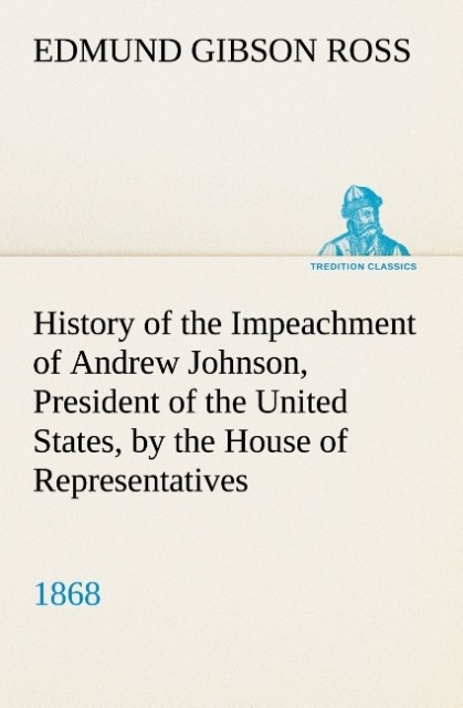 History of the Impeachment of Andrew Johnson President of the United States by the House of Representatives and his trial by the Senate for high crimes and misdemeanors in office 1868
