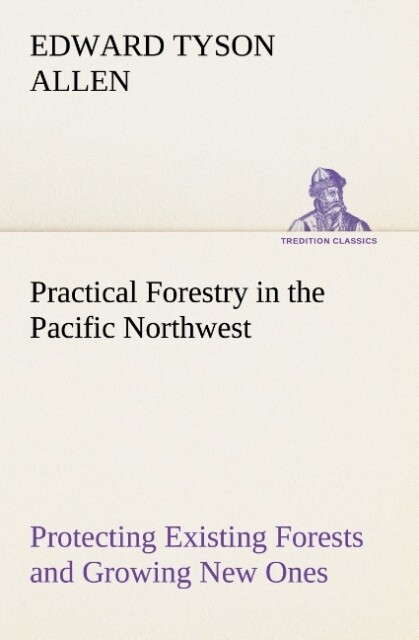 Practical Forestry in the Pacific Northwest Protecting Existing Forests and Growing New Ones from the Standpoint of the Public and That of the Lumberman with an Outline of Technical Methods