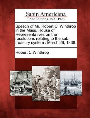 Speech of Mr. Robert C. Winthrop in the Mass. House of Representatives on the Resolutions Relating to the Sub-Treasury System: March 26 1838.