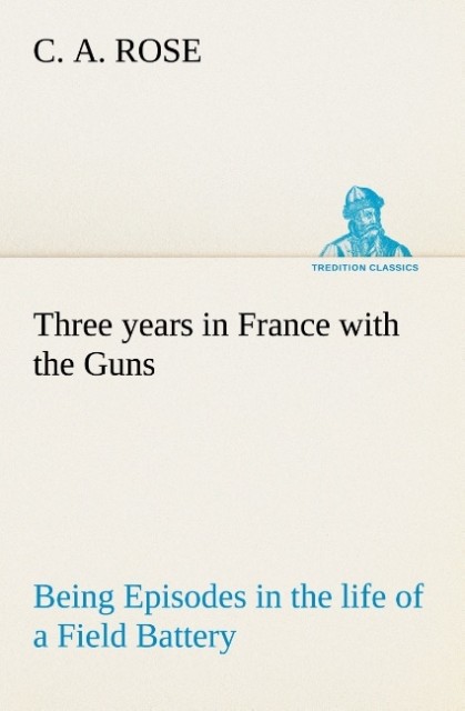 Three years in France with the Guns: Being Episodes in the life of a Field Battery