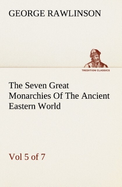 The Seven Great Monarchies Of The Ancient Eastern World Vol 5. (of 7): Persia The History Geography And Antiquities Of Chaldaea Assyria Babylon Media Persia Parthia And Sassanian or New Persian Empire With Maps and Illustrations.