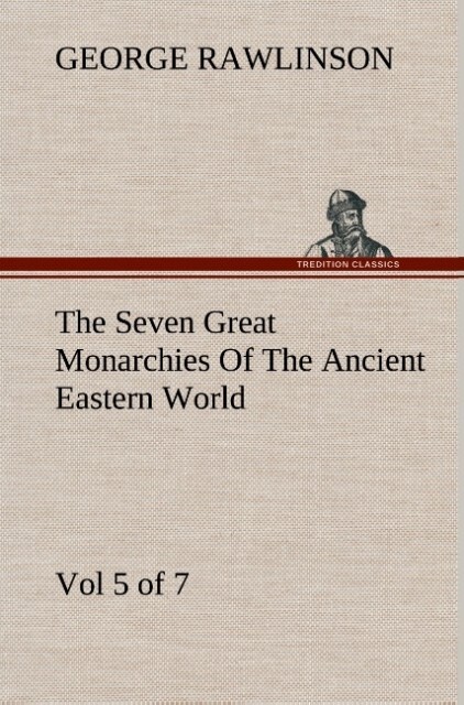 The Seven Great Monarchies Of The Ancient Eastern World Vol 5. (of 7): Persia The History Geography And Antiquities Of Chaldaea Assyria Babylon Media Persia Parthia And Sassanian or New Persian Empire With Maps and Illustrations.