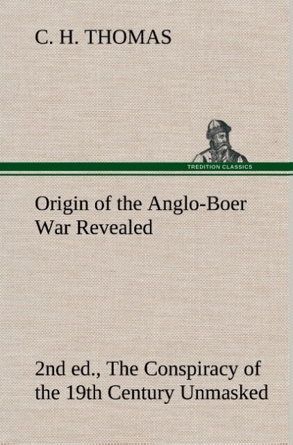 Origin of the Anglo-Boer War Revealed (2nd ed.) The Conspiracy of the 19th Century Unmasked - C. H. Thomas