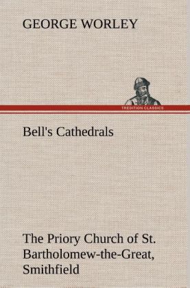 Bell‘s Cathedrals: The Priory Church of St. Bartholomew-the-Great Smithfield A Short History of the Foundation and a Description of the Fabric and also of the Church of St. Bartholomew-the-Less