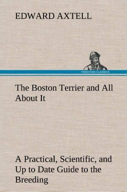 The Boston Terrier and All About It A Practical Scientific and Up to Date Guide to the Breeding of the American Dog