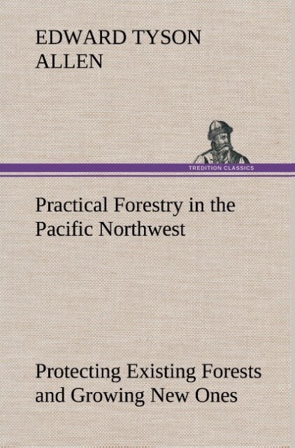 Practical Forestry in the Pacific Northwest Protecting Existing Forests and Growing New Ones from the Standpoint of the Public and That of the Lumberman with an Outline of Technical Methods
