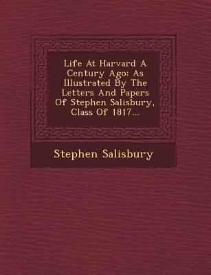Life at Harvard a Century Ago: As Illustrated by the Letters and Papers of Stephen Salisbury Class of 1817...