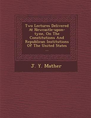 Two Lectures Delivered at Newcastle-Upon-Tyne on the Constitutions and Republican Institutions of the United States ...