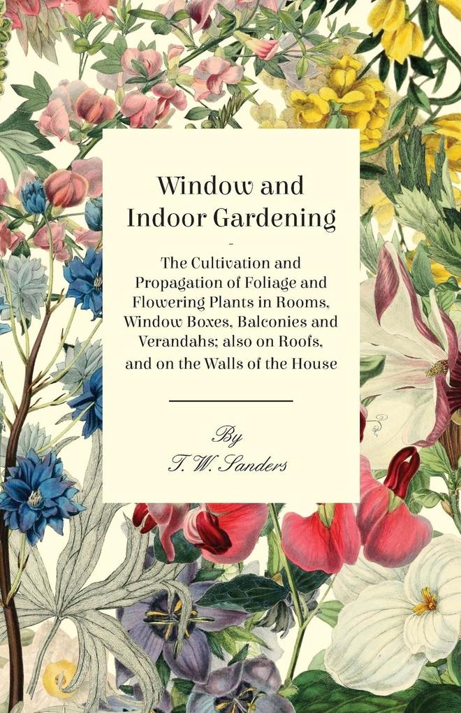 Window and Indoor Gardening - The Cultivation and Propagation of Foliage and Flowering Plants in Rooms Window Boxes Balconies and Verandahs; also on Roofs and on the Walls of the House