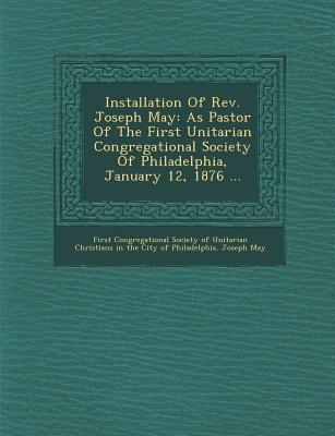Installation of REV. Joseph May: As Pastor of the First Unitarian Congregational Society of Philadelphia January 12 1876 ...