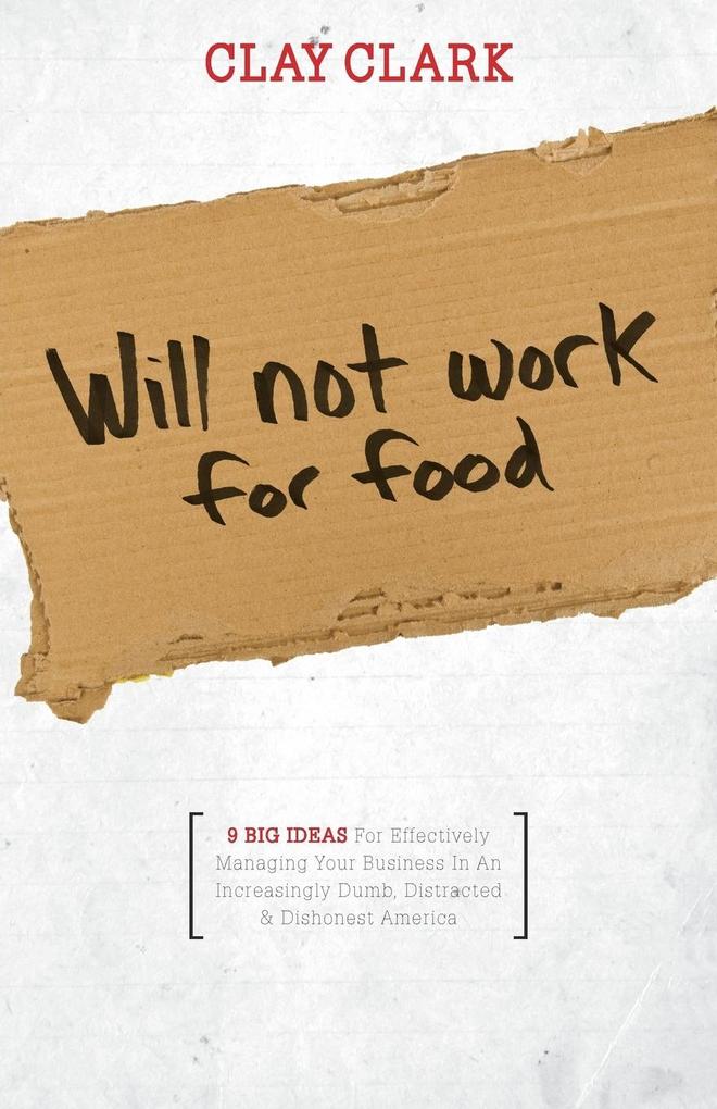 Will Not Work for Food - 9 Big Ideas for Effectively Managing Your Business in an Increasingly Dumb Distracted & Dishonest America