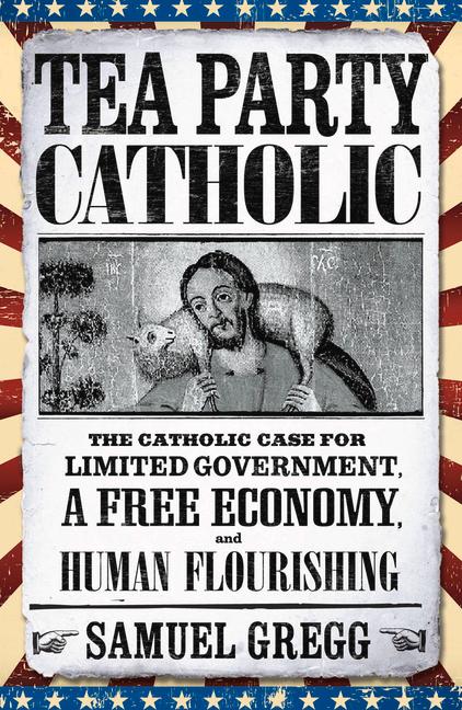 Tea Party Catholic: The Catholic Case for Limited Government a Free Economy and Human Flourishing