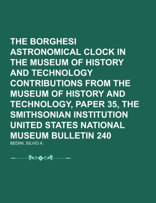 The Borghesi Astronomical Clock in the Museum of History and Technology Contributions from the Museum of History and Technology Paper 35 the Smithsonian Institution United States National Museum Bulletin 240