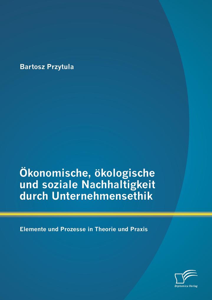 Ökonomische ökologische und soziale Nachhaltigkeit durch Unternehmensethik: Elemente und Prozesse in Theorie und Praxis