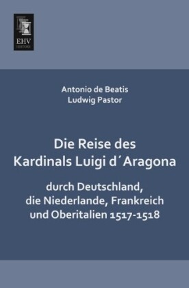 Die Reise des Kardinals Luigi d‘Aragona durch Deutschland die Niederlande Frankreich und Oberitalien 1517-1518