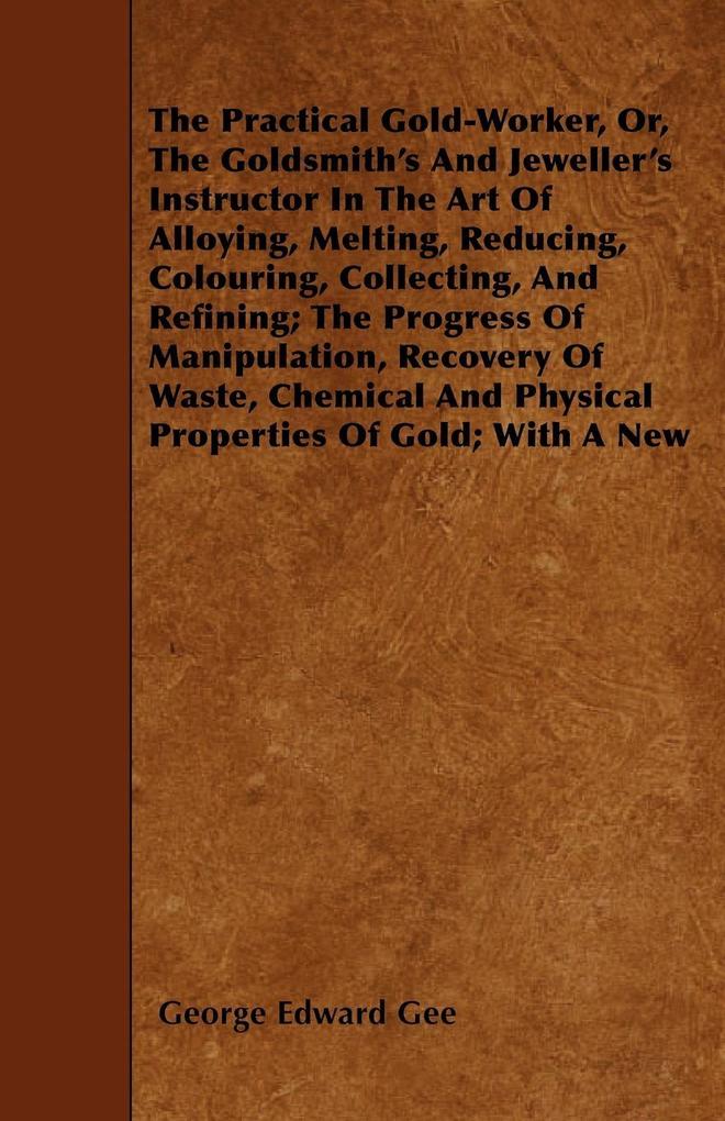 The Practical Gold-Worker or The Goldsmith‘s and Jeweller‘s Instructor in the Art of Alloying Melting Reducing Colouring Collecting and Refining