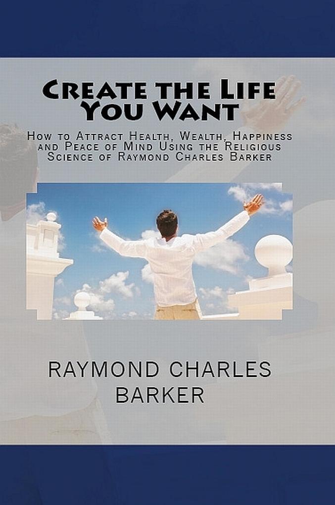 Create the Life You Want: How to Attract Health Wealth Happiness and Peace of Mind Using the Religious Science of Raymond Charles Barker