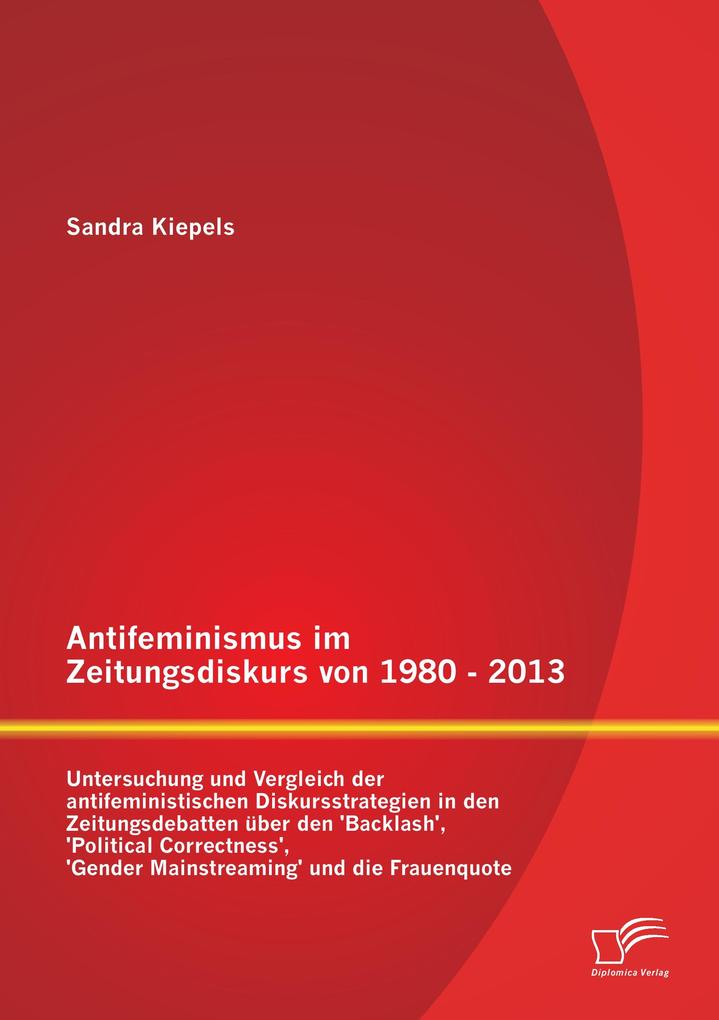 Antifeminismus im Zeitungsdiskurs von 1980 - 2013: Untersuchung und Vergleich der antifeministischen Diskursstrategien in den Zeitungsdebatten über den 'Backlash' 'Political Correctness' 'Gender Mainstreaming' und die Frauenquote