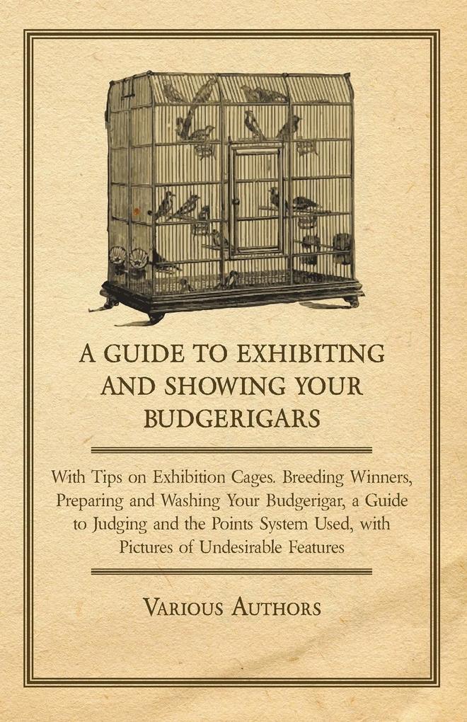A Guide to Exhibiting and Showing your Budgerigars;With Tips on Exhibition Cages. Breeding Winners Preparing and Washing your Budgerigar a Guide to Judging and the Points System Used with Pictures of Undesirable Features