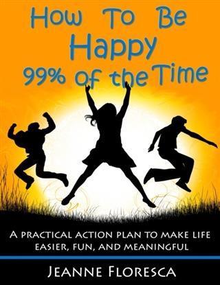 How to Be Happy 99% of the Time: A Practical Action Plan to Make Life Easier Fun and Meaningful