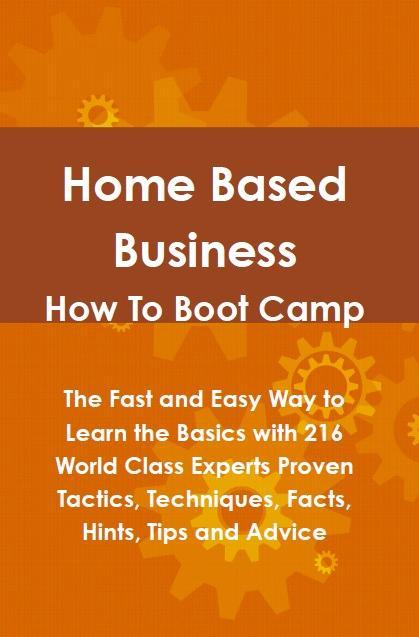 Home Based Business How To Boot Camp: The Fast and Easy Way to Learn the Basics with 216 World Class Experts Proven Tactics Techniques Facts Hints Tips and Advice