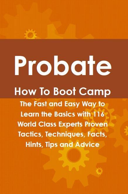 Probate How To Boot Camp: The Fast and Easy Way to Learn the Basics with 116 World Class Experts Proven Tactics Techniques Facts Hints Tips and Advice