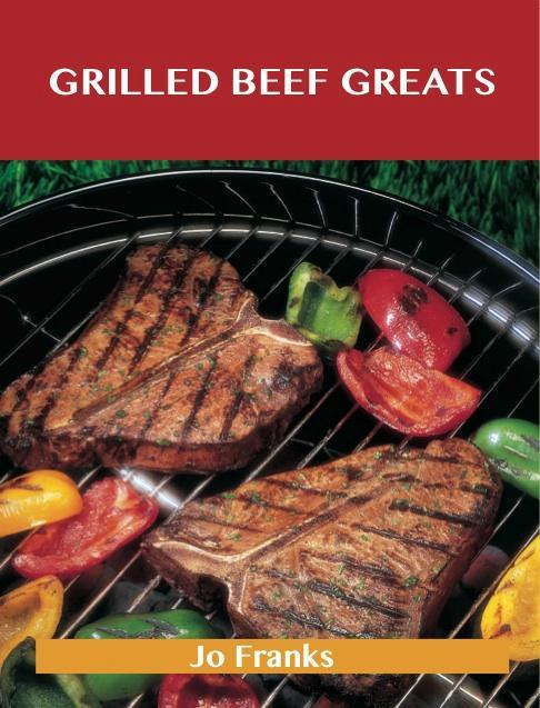 Grilled Beef Greats: Delicious Grilled Beef Recipes The Top 100 Grilled Beef Recipes