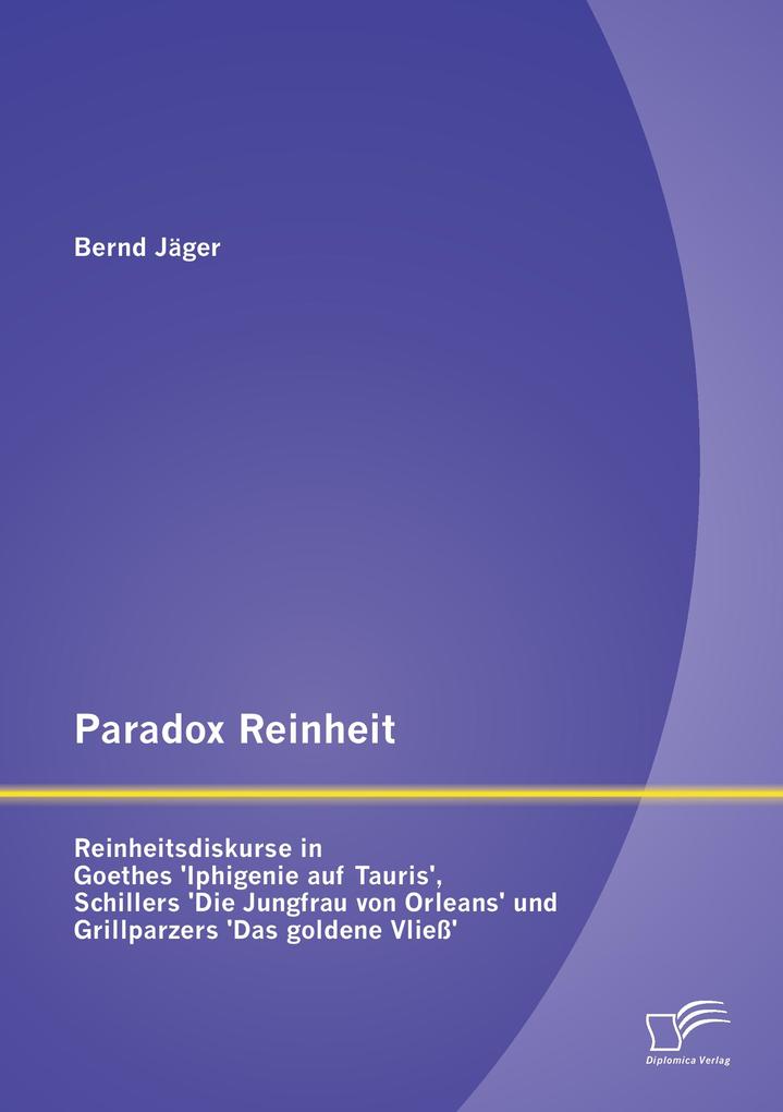 Paradox Reinheit: Reinheitsdiskurse in Goethes 'Iphigenie auf Tauris' Schillers 'Die Jungfrau von Orleans' und Grillparzers 'Das goldene Vließ'