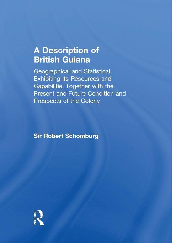 A Description of British Guiana Geographical and Statistical Exhibiting Its Resources and Capabilities Together with the Present and Future Condition and Prospects of the Colony