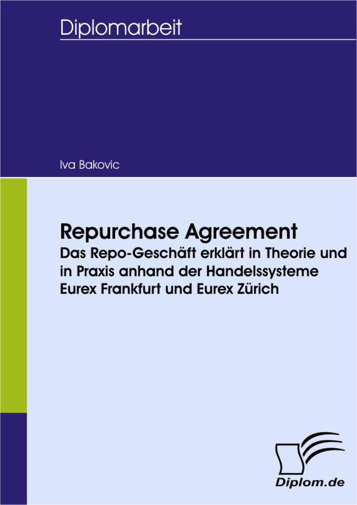 Repurchase Agreement - das Repo-Geschäft erklärt in Theorie und in Praxis anhand der Handelssysteme Eurex Frankfurt und Eurex Zürich - Iva Bakovic