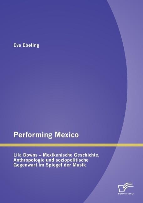 Performing Mexico: Lila Downs - Mexikanische Geschichte Anthropologie und soziopolitische Gegenwart im Spiegel der Musik