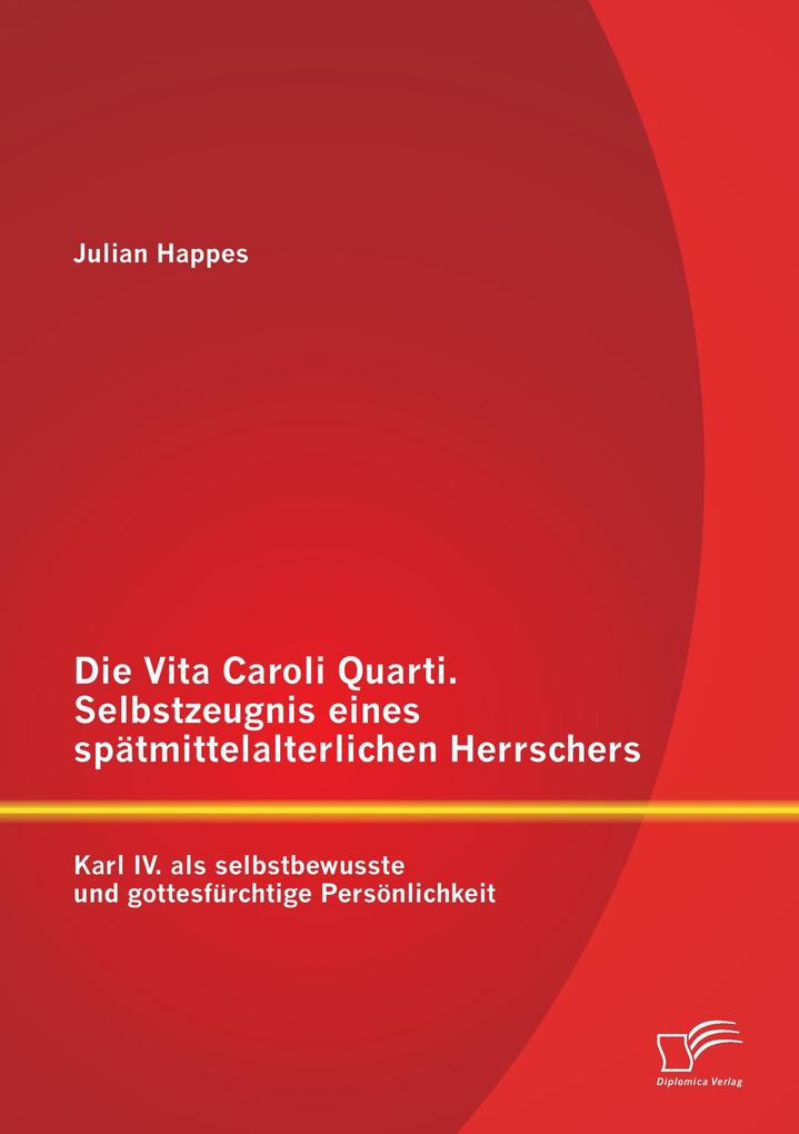 Die Vita Caroli Quarti. Selbstzeugnis eines spätmittelalterlichen Herrschers: Karl IV. als selbstbewusste und gottesfürchtige Persönlichkeit