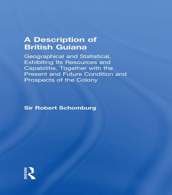 A Description of British Guiana Geographical and Statistical Exhibiting Its Resources and Capabilities Together with the Present and Future Condition and Prospects of the Colony