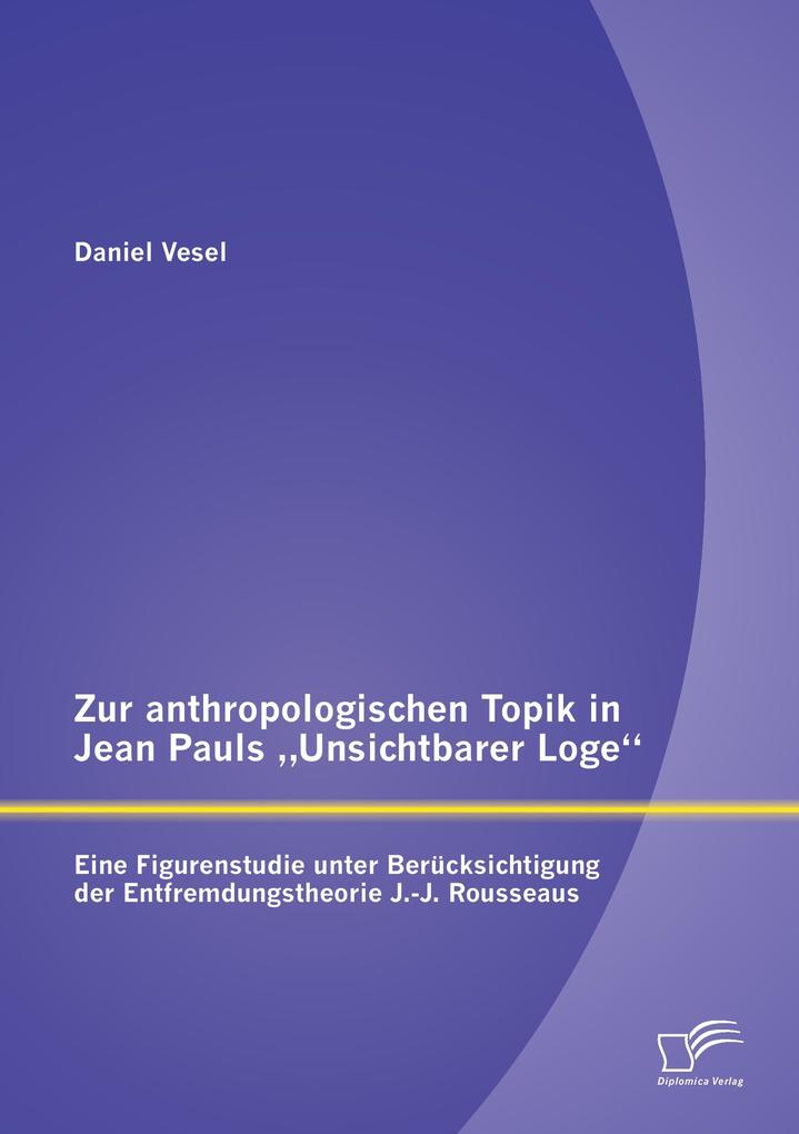 Zur anthropologischen Topik in Jean Pauls 'Unsichtbarer Loge': Eine Figurenstudie unter Berücksichtigung der Entfremdungstheorie J.-J. Rousseaus