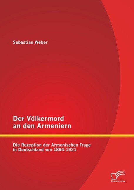 Der Völkermord an den Armeniern: Die Rezeption der Armenischen Frage in Deutschland von 1894-1921 - Sebastian Weber