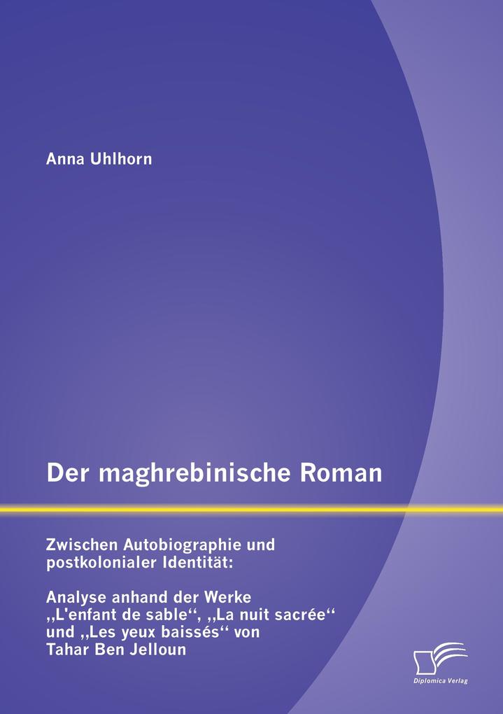 Der maghrebinische Roman: Zwischen Autobiographie und postkolonialer Identität: Analyse anhand der Werke 'L'enfant de sable' 'La nuit sacrée' und 'Les yeux baissés' von Tahar Ben Jelloun - Anna Uhlhorn