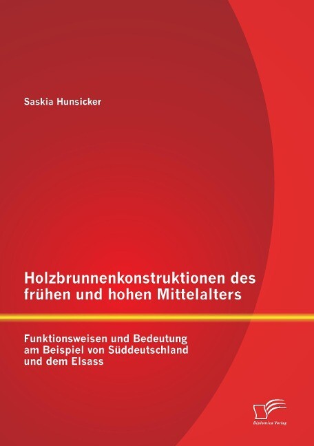 Holzbrunnenkonstruktionen des frühen und hohen Mittelalters: Funktionsweisen und Bedeutung am Beispiel von Süddeutschland und dem Elsass - Saskia Hunsicker