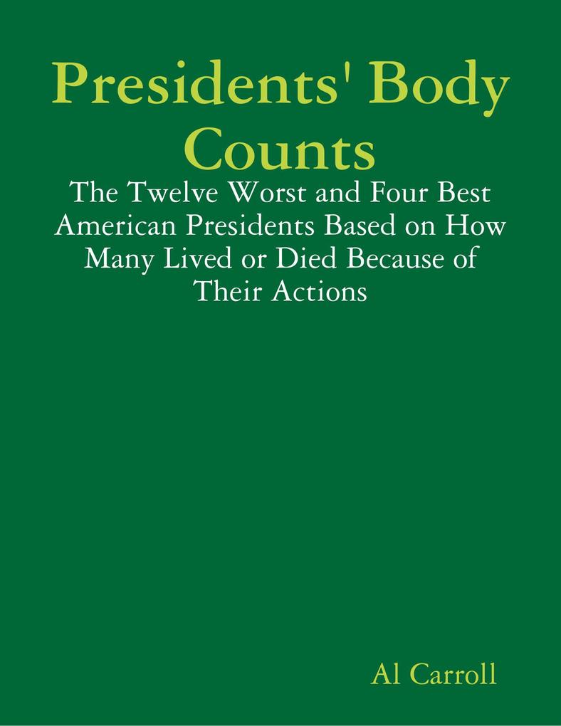 Presidents‘ Body Counts: The Twelve Worst and Four Best American Presidents Based on How Many Lived or Died Because of Their Actions
